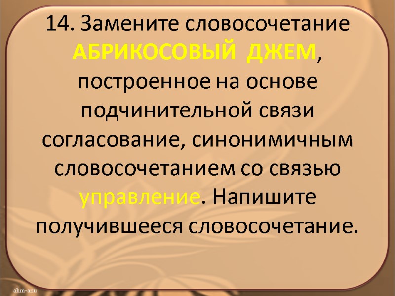 14. Замените словосочетание АБРИКОСОВЫЙ  ДЖЕМ, построенное на основе подчинительной связи согласование, синонимичным словосочетанием